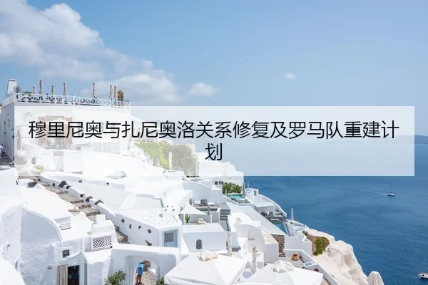 穆里尼奥与扎尼奥洛关系修复及罗马队重建计划（Kaiyun）